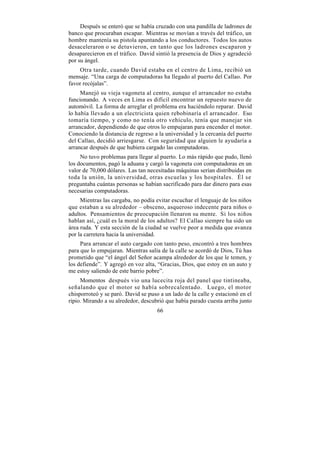 Después se enteró que se había cruzado con una pandilla de ladrones de
banco que procuraban escapar. Mientras se movían a través del tráfico, un
hombre mantenía su pistola apuntando a los conductores. Todos los autos
desaceleraron o se detuvieron, en tanto que los ladrones escaparon y
desaparecieron en el tráfico. David sintió la presencia de Dios y agradeció
por su ángel.
    Otra tarde, cuando David estaba en el centro de Lima, recibió un
mensaje. “Una carga de computadoras ha llegado al puerto del Callao. Por
favor recójalas”.
     Manejó su vieja vagoneta al centro, aunque el arrancador no estaba
funcionando. A veces en Lima es difícil encontrar un repuesto nuevo de
automóvil. La forma de arreglar el problema era haciéndolo reparar. David
lo había llevado a un electricista quien rebobinaría el arrancador. Eso
tomaría tiempo, y como no tenía otro vehículo, tenía que manejar sin
arrancador, dependiendo de que otros lo empujaran para encender el motor.
Conociendo la distancia de regreso a la universidad y la cercanía del puerto
del Callao, decidió arriesgarse. Con seguridad que alguien le ayudaría a
arrancar después de que hubiera cargado las computadoras.
     No tuvo problemas para llegar al puerto. Lo más rápido que pudo, llenó
los documentos, pagó la aduana y cargó la vagoneta con computadoras en un
valor de 70,000 dólares. Las tan necesitadas máquinas serían distribuidas en
toda la unión, la universidad, otras escuelas y los hospitales. Él se
preguntaba cuántas personas se habían sacrificado para dar dinero para esas
necesarias computadoras.
     Mientras las cargaba, no podía evitar escuchar el lenguaje de los niños
que estaban a su alrededor – obsceno, asqueroso indecente para niños o
adultos. Pensamientos de preocupación llenaron su mente. Si los niños
hablan así, ¿cuál es la moral de los adultos? El Callao siempre ha sido un
área ruda. Y esta sección de la ciudad se vuelve peor a medida que avanza
por la carretera hacia la universidad.
     Para arrancar el auto cargado con tanto peso, encontró a tres hombres
para que lo empujaran. Mientras salía de la calle se acordó de Dios, Tú has
prometido que “el ángel del Señor acampa alrededor de los que le temen, y
los defiende”. Y agregó en voz alta, “Gracias, Dios, que estoy en un auto y
me estoy saliendo de este barrio pobre”.
     Momentos después vio una lucecita roja del panel que tintineaba,
señalando que el motor se había sobrecalentado. Luego, el motor
chisporroteó y se paró. David se puso a un lado de la calle y estacionó en el
ripio. Mirando a su alrededor, descubrió que había parado cuesta arriba junto
                                     66
 