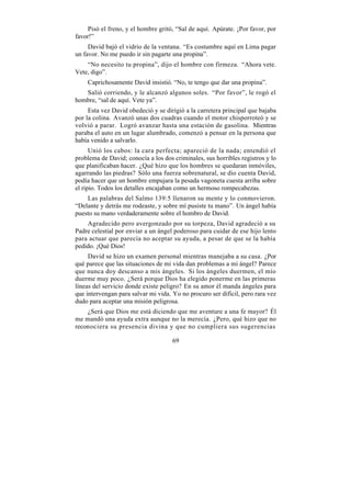 Pisó el freno, y el hombre gritó, “Sal de aquí. Apúrate. ¡Por favor, por
favor!”
     David bajó el vidrio de la ventana. “Es costumbre aquí en Lima pagar
un favor. No me puedo ir sin pagarte una propina”.
    “No necesito tu propina”, dijo el hombre con firmeza. “Ahora vete.
Vete, digo”.
    Caprichosamente David insistió. “No, te tengo que dar una propina”.
   Salió corriendo, y le alcanzó algunos soles. “Por favor”, le rogó el
hombre, “sal de aquí. Vete ya”.
     Esta vez David obedeció y se dirigió a la carretera principal que bajaba
por la colina. Avanzó unas dos cuadras cuando el motor chisporroteó y se
volvió a parar. Logró avanzar hasta una estación de gasolina. Mientras
paraba el auto en un lugar alumbrado, comenzó a pensar en la persona que
había venido a salvarlo.
      Unió los cabos: la cara perfecta; apareció de la nada; entendió el
problema de David; conocía a los dos criminales, sus horribles registros y lo
que planificaban hacer. ¿Qué hizo que los hombres se quedaran inmóviles,
agarrando las piedras? Sólo una fuerza sobrenatural, se dio cuenta David,
podía hacer que un hombre empujara la pesada vagoneta cuesta arriba sobre
el ripio. Todos los detalles encajaban como un hermoso rompecabezas.
    Las palabras del Salmo 139:5 llenaron su mente y lo conmovieron.
“Delante y detrás me rodeaste, y sobre mí pusiste tu mano”. Un ángel había
puesto su mano verdaderamente sobre el hombro de David.
    Agradecido pero avergonzado por su torpeza, David agradeció a su
Padre celestial por enviar a un ángel poderoso para cuidar de ese hijo lento
para actuar que parecía no aceptar su ayuda, a pesar de que se la había
pedido. ¡Qué Dios!
     David se hizo un examen personal mientras manejaba a su casa. ¿Por
qué parece que las situaciones de mi vida dan problemas a mi ángel? Parece
que nunca doy descanso a mis ángeles. Si los ángeles duermen, el mío
duerme muy poco. ¿Será porque Dios ha elegido ponerme en las primeras
líneas del servicio donde existe peligro? En su amor él manda ángeles para
que intervengan para salvar mi vida. Yo no procuro ser difícil, pero rara vez
dudo para aceptar una misión peligrosa.
    ¿Será que Dios me está diciendo que me aventure a una fe mayor? Él
me mandó una ayuda extra aunque no la merecía. ¿Pero, qué hizo que no
reconociera su presencia divina y que no cumpliera sus sugerencias

                                     69
 