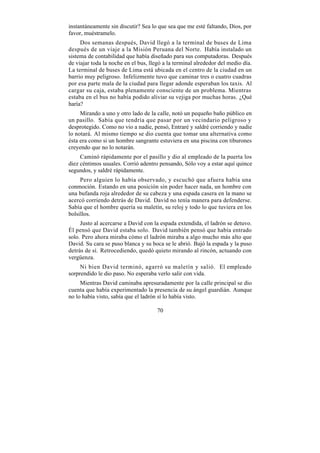 instantáneamente sin discutir? Sea lo que sea que me esté faltando, Dios, por
favor, muéstramelo.
     Dos semanas después, David llegó a la terminal de buses de Lima
después de un viaje a la Misión Peruana del Norte. Había instalado un
sistema de contabilidad que había diseñado para sus computadoras. Después
de viajar toda la noche en el bus, llegó a la terminal alrededor del medio día.
La terminal de buses de Lima está ubicada en el centro de la ciudad en un
barrio muy peligroso. Infelizmente tuvo que caminar tres o cuatro cuadras
por esa parte mala de la ciudad para llegar adonde esperaban los taxis. Al
cargar su caja, estaba plenamente consciente de un problema. Mientras
estaba en el bus no había podido aliviar su vejiga por muchas horas. ¿Qué
haría?
     Mirando a uno y otro lado de la calle, notó un pequeño baño público en
un pasillo. Sabía que tendría que pasar por un vecindario peligroso y
desprotegido. Como no vio a nadie, pensó, Entraré y saldré corriendo y nadie
lo notará. Al mismo tiempo se dio cuenta que tomar una alternativa como
ésta era como si un hombre sangrante estuviera en una piscina con tiburones
creyendo que no lo notarán.
     Caminó rápidamente por el pasillo y dio al empleado de la puerta los
diez céntimos usuales. Corrió adentro pensando, Sólo voy a estar aquí quince
segundos, y saldré rápidamente.
     Pero alguien lo había observado, y escuchó que afuera había una
conmoción. Estando en una posición sin poder hacer nada, un hombre con
una bufanda roja alrededor de su cabeza y una espada casera en la mano se
acercó corriendo detrás de David. David no tenía manera para defenderse.
Sabía que el hombre quería su maletín, su reloj y todo lo que tuviera en los
bolsillos.
     Justo al acercarse a David con la espada extendida, el ladrón se detuvo.
Él pensó que David estaba solo. David también pensó que había entrado
solo. Pero ahora miraba cómo el ladrón miraba a algo mucho más alto que
David. Su cara se puso blanca y su boca se le abrió. Bajó la espada y la puso
detrás de sí. Retrocediendo, quedó quieto mirando al rincón, actuando con
vergüenza.
     Ni bien David terminó, agarró su maletín y salió. El empleado
sorprendido le dio paso. No esperaba verlo salir con vida.
     Mientras David caminaba apresuradamente por la calle principal se dio
cuenta que había experimentado la presencia de su ángel guardián. Aunque
no lo había visto, sabía que el ladrón sí lo había visto.

                                      70
 