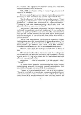 río Amazonas. Estoy seguro que nos alquilarían canoas. Y eso caería para
nuestro décimo aniversario. ¿Te gustaría?”
    “¡Oh, sí! Me gustaría estar contigo en cualquier lugar, aunque sea al
medio del río Amazonas”.
     Hicieron los arreglos para que una mujer joven de confianza cuidara de
los niños, y los dos se fueron a una muy necesaria segunda luna de miel.
     “David, es hermoso,“ reía Becky mientras remaban la canoa. “Pensar
que tengo el privilegio de estar con mi Alto, Oscuro y Simpático en este
poderoso río. Aquí debe tener unos cinco o seis kilómetros de ancho.
Viniendo de Lima, donde todo es tan marrón y seco, la selva verde y los
pájaros de colores me hacen pensar en el cielo”.
     “Me sorprendes, Sweetie-pie. Obviamente que no eres la muchacha
sofisticada normal, de un romance a la luz de velas. No son muchas las
chicas a las que les gusta subirse a una canoa en la selva, remar por el río y
decir que es la cosa más romántica en la que pueda pensar. ¿Cómo puedes
disfrutar tanto donde no hay refrigerador, electricidad, agua potable y
caminar descalza?”
     “Así fue como nos conocimos, David, cuando éramos niños. El haber
hecho esas cosas juntos ligó nuestra amistad. ¡Qué recuerdos preciosos! Pero
aprecio las sorpresas de la civilización, también. Me gusta que no me hagas
faltar perfume y que me lleves rosas y otras flores. Eres tan atento,
inventando sorpresitas especiales para mi cumpleaños y los aniversarios”.
    “Pero una vez me olvidé. Fue el año que nos trasladamos de México al
Perú”.
      “Te sentiste tan mal cuando te diste cuenta que el día se había pasado
sin que me dijeras nada. Pero unos días después llegaste temprano a la casa y
actuaste tan raro. Mirabas por la ventana, a la calle, caminabas de aquí para
allá y otra vez mirabas a la calle”.
     David sonrió. “Y cuando me preguntaste, ‘¿Qué es lo que pasa?’ te dije,
‘Oh, nada’”.
    “Sí, y unos minutos después vi que un camión grande se paró al frente
de nuestra casa. Y después esos hombres grandes bajaron un piano. ¡Qué
emoción! Eso fue mucho más que el olvido de mi cumpleaños”.
     “Dios nos ha dado tantas alegrías juntos”, dijo David reflexivamente.
“Recuerdo ese sábado poco después que nos casamos cuando estábamos
sentados juntos en una hamaca e hicimos un pacto con Dios. ‘Iremos donde
quiera que nos envíes. Sólo ayúdanos a serte fieles. Si esa es tu voluntad, por

                                      74
 