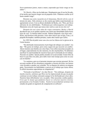 favor mantennos juntos, mano a mano, esperando que Jesús venga en las
nubes’”.
     “Sí, David, y Dios me ha dado paz. Dondequiera que él nos ha llevado,
él ha hecho que nuestro hogar sea un pequeño cielo. Podemos confiar en él
hasta cuando venga”.
     Durante esa corta vacación en el Amazonas, David volvió a ser el
mismo de antes. Sólo entonces se dio cuenta que había experimentado un
agotamiento severo. Con su abrazo alrededor de Becky, oró, “Dios, por favor
alértame de mis debilidades. Perdóname por sobrecargarme con trabajo.
Mantenme cerca de tí para que nunca más vuelva a caer en eso otra vez”.
     Después de casi cinco años de viajes constantes, Becky y David
decidieron que ya no podían soportar una rutina que demandaba tantas horas
lejos de casa. La familia había crecido. Habían adoptado a dos hijos más –
Katia, una hermosa niña peruana, cinco años mayor que su hija, Lina, y el
pequeño Kristopher, también peruano, cuatro años menor que Carlos.
    En 1992 David pidió tener una cita con los líderes de la iglesia de la
Unión Incaica.
     “He disfrutado inmensamente el privilegio de trabajar con ustedes”, les
dijo. “Me gusta mi trabajo, pero estoy seguro de que necesito un cambio.
Ahora tenemos una familia con cinco hijos. Esos niños necesitan un padre en
el hogar, especialmente los dos menores, los dos muchachitos. No debemos
sacrificar la espiritualidad de nuestros hijos por la demanda de mi trabajo.
Necesito un cambio. Quizás podría enseñar en la universidad. Estaré feliz de
hacer lo que Dios me pida, pero debo tener más tiempo para estar en casa
con mi familia”.
     “Lo sentimos, pero en el presente tenemos que recortar personal. De los
noventa sueldos de los ultramares asignados a nuestra división, nos hemos
visto forzados a quedar con veintidós. No se dispone de salarios en ninguna
parte. Necesitamos tus habilidades y pericia en el trabajo que tienes ahora.
Es difícil encontrar especialistas en computación”.
     “Entiendo el problema”, les dijo David. “Sin embargo, después de
mucha oración, sentimos que Dios nos ha impresionado de que no puedo
continuar en este trabajo estresante aunque lo he disfrutado por cinco años.
Nuestros hijos difícilmente ven a su padre. Ellos necesitan a ambos padres.
Creo que lo mejor que podemos hacer es solicitar nuestro retorno
permanente a los Estados Unidos. Siento la necesidad de terminar mis
estudios de grado en ingeniería de computación en software”.


                                    75
 