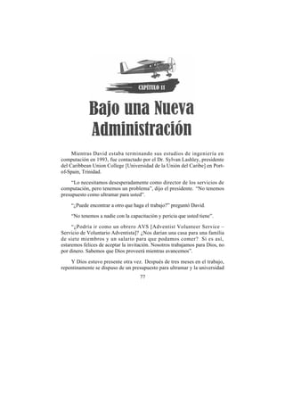 Mientras David estaba terminando sus estudios de ingeniería en
computación en 1993, fue contactado por el Dr. Sylvan Lashley, presidente
del Caribbean Union College [Universidad de la Unión del Caribe] en Port-
of-Spain, Trinidad.

     “Lo necesitamos desesperadamente como director de los servicios de
computación, pero tenemos un problema”, dijo el presidente. “No tenemos
presupuesto como ultramar para usted”.

    “¿Puede encontrar a otro que haga el trabajo?” preguntó David.

    “No tenemos a nadie con la capacitación y pericia que usted tiene”.

     “¿Podría ir como un obrero AVS [Adventist Volunteer Service –
Servicio de Voluntario Adventista]? ¿Nos darían una casa para una familia
de siete miembros y un salario para que podamos comer? Si es así,
estaremos felices de aceptar la invitación. Nosotros trabajamos para Dios, no
por dinero. Sabemos que Dios proveerá mientras avancemos”.

    Y Dios estuvo presente otra vez. Después de tres meses en el trabajo,
repentinamente se dispuso de un presupuesto para ultramar y la universidad
                                     77
 
