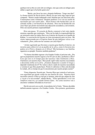 quehacer de tu obra no será sólo un milagro, sino que serás un milagro para
alabar a aquel que te ha hecho quien eres”.

          “Becky, por favor lee esto y después hablemos. Tengo una idea”.
La forma intensa de David alertó a Becky de que tenía algo especial que
compartir. “Hemos estado trabajando como ultramar por casi diecisiete años.
Comenzamos como voluntarios. Después pudimos vivir con un sueldo de
nacionales por casi cuatro años. Ahora hemos sido bendecidos con un
cómodo sueldo y con beneficios de ultramar. Dios nos ha bendecido con
cinco hijos que pronto necesitarán una educación secundaria y universitaria.
Ellos son nuestra primera responsabilidad”.

     Hizo una pausa. El corazón de Becky comenzó a latir más rápido
mientras esperaba que continuara. “Dios me ha dado la responsabilidad de
ser misionero entre los indios Davis en el interior de Guyana en el pueblo de
Káikan. La asociación de Guyana no tiene presupuesto para esa área. Me
siento impresionado por el Espíritu Santo de que debemos volver a ser
voluntarios. ¿Pero, cómo nos las veremos con cinco hijos?”

     “¿Estás sugiriendo que llevemos a nuestra gran familia al interior, sin
recursos para sobrevivir en un pueblo de la selva, como lo hicieron mis
padres en el Perú y después en el África? Mis hermanas y sus familias
siguieron su ejemplo. Nosotros también podemos”.

     “Ya hemos decidido regresar a los Estados Unidos el próximo año. ¿Por
qué no posponemos nuestro regreso a los EU por un año y probamos a Dios?
Creo que este es el tiempo para dar nuestras vidas totalmente a Dios.
Charlemos con nuestros hijos. Dios puede suplir todas nuestras necesidades
a doscientas millas en la selva. ¿Estamos dispuestos a asumir el riesgo y
depender totalmente de él? No vamos a decir a nadie de nuestras necesidades
y veremos lo que Dios puede hacer. Pronto lo sabremos si Dios está diciendo
la verdad. ¿No es tiempo de que lo encontremos por nuestra propia cuenta?”

    “Estoy dispuesta, Sweetie-pie. Nuestro Dios que controla el universo,
con seguridad que puede cuidar de una familia de siete. Nuestros hijos
necesitan conocer si Dios es real por sí mismos, antes de que salgan de casa
y vayan a la universidad”, añadió Becky. “Ellos aprenderán a vivir con
simpleza como tú y yo cuando fuimos niños. Así como nosotros van a
encontrar verdadera felicidad en el servicio”.

     David conversó con su jefe, el presidente de la Unión. “Hemos decidido
definitivamente regresar a los Estados Unidos. Pero primero, quisiéramos

                                     79
 