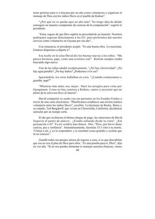 tener permiso para ir a Guyana por un año como voluntarios y organizar el
mensaje de Dios con los indios Davis en el pueblo de Káikan”.

     “¿Por qué no se queda aquí un año más? No tengo idea de dónde
conseguir un maestro competente de ciencias de la computación”, sugirió el
presidente.

     “Estoy seguro de que Dios suplirá su necesidad de un maestro. Nosotros
podríamos regresar directamente a los EU, pero preferimos dar nuestro
servicio como voluntarios en Guyana por ese año”.

    Con renuencia, el presidente aceptó. “Es una buena obra. Lo necesitan.
Estamos dispuestos a dejarte ir”.

    Esa noche en la cena David dio las buenas nuevas a los niños. “Me
parece hermoso, papi, como una aventura real”. Katrina siempre estaba
buscando algo nuevo.

     Una de las niñas añadió escépticamente, “¿No hay electricidad? ¿No
hay agua potable? ¿No hay baños? ¿Podremos vivir así?

    Ignorándola, los otros hablaban en coro, “¿Cuándo comenzamos a
guardar, papi?”

     “Mientras más antes sea, mejor. Haré los arreglos para volar por
Georgetown. Como no hay caminos a Káikan, vamos a necesitar que un
piloto de la selva nos lleve al interior”.

     David compartió su sueño con sus parientes en los Estados Unidos a
través de una carta electrónica. “Planificamos establecer una misión médica
voluntaria entre los indios Davis”, escribió. La hermana de Becky, Betsy y
su cuñado, Ted Burgdorff, que vivían en Chowchilla, California, decidieron
unírseles por un tiempo corto.

     El día que recibieron el último cheque de pago, las emociones de David
llegaron al punto de pánico. ¿Estaba saltando desde la cima? ¿Era
presunción o fe? Ya no vendría más dinero. Oró, “Dios, por favor dame
certeza, paz y confianza”. Instantáneamente, Jeremías 33:3 vino a su mente.
“Clama a mí, y yo te responderé, y te enseñaré cosas grandes y ocultas que
tú no conoces”.

    Guardó todos sus pasajes aéreos de regreso a casa, si es que descubrían
que ese no era el plan de Dios para ellos. “Es una prueba para ti, Dios”, dijo
en voz alta. “Si no nos puedes alimentar ni manejar nuestras finanzas, vamos
                                     80
 