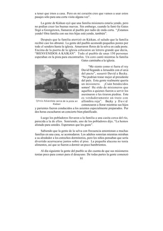 a tener que irnos a casa. Pero en mi corazón creo que vamos a usar estos
pasajes sólo para una corta visita alguna vez”.

     La gente de Káikan oyó que una familia misionera estaría yendo, pero
no podían creer las buenas nuevas. Sin embargo, cuando la fami-lia Gates
llegó a Georgetown, llamaron al pueblo por radio de onda corta. “¡Estamos
yendo! Otra familia con sus tres hijas está yendo, también”.

     Después que la familia aterrizó en Káikan, el saludo que la familia
recibió casi los abrumó. La gente del pueblo acomodó pequeños postes por
todo el sendero hasta la iglesia. Amarraron flores de la selva en cada poste.
Encima de la puerta de la iglesia colocaron un letrero grande que decía,
“BIENVENIDOS A KAIKAN”. Todo el pueblo de unas 150 personas
esperaban en la pista para encontrarlos. Un coro cantó mientras la familia
                                      Gates caminaba a la iglesia.

                                           “Me siento como si fuera el rey
                                      David llegando a Jerusalén con el arca
                                      del pacto”, susurró David a Becky.
                                      “No podrían tratar mejor al presidente
                                      del país. Esta gente realmente quería
                                      un misionero. ¡Cuán bendecidos
                                      somos! He oído de misioneros que
                                      aquellos a quienes fueron a servir los
                                      asesinaron o les tiraron piedras. Este
                                      es verdaderamente un trato con
                                      alfombra roja”. Becky y D a v i d
                                      comenzaron a llorar mientras sus hijos
y parientes fueron conducidos a los asientos especialmente preparados. Por
dos horas escucharon un concierto bien planificado.

      Luego los pobladores llevaron a la familia a una casita cerca del río,
parecida a la de ellos. Sonriendo, uno de los pobladores dijo, “La hemos
alistado para ustedes. Esperamos que les guste”.

     Sabiendo que la gente de la selva con frecuencia amontonan a muchas
familias en una casa, se acomodaron. Los adultos sonreían mientras miraban
a su alrededor a los estrechos dormitorios, pero los niños pensaban que sería
divertido acurrucarse juntos sobre el piso. La pequeña alacena no tenía
alimentos, así que se fueron a dormir un poco hambrientos.

     Al día siguiente la gente del pueblo se dio cuenta de que sus misioneros
tenían poco para comer para el desayuno. De todas partes la gente comenzó
                                      81
 