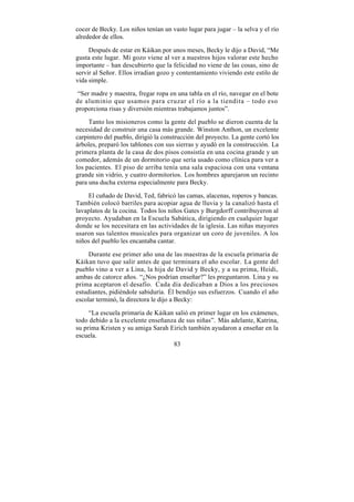 cocer de Becky. Los niños tenían un vasto lugar para jugar – la selva y el río
alrededor de ellos.

     Después de estar en Káikan por unos meses, Becky le dijo a David, “Me
gusta este lugar. Mi gozo viene al ver a nuestros hijos valorar este hecho
importante – han descubierto que la felicidad no viene de las cosas, sino de
servir al Señor. Ellos irradian gozo y contentamiento viviendo este estilo de
vida simple.

 “Ser madre y maestra, fregar ropa en una tabla en el río, navegar en el bote
de aluminio que usamos para cruzar el río a la tiendita – todo eso
proporciona risas y diversión mientras trabajamos juntos”.

     Tanto los misioneros como la gente del pueblo se dieron cuenta de la
necesidad de construir una casa más grande. Winston Anthon, un excelente
carpintero del pueblo, dirigió la construcción del proyecto. La gente cortó los
árboles, preparó los tablones con sus sierras y ayudó en la construcción. La
primera planta de la casa de dos pisos consistía en una cocina grande y un
comedor, además de un dormitorio que sería usado como clínica para ver a
los pacientes. El piso de arriba tenía una sala espaciosa con una ventana
grande sin vidrio, y cuatro dormitorios. Los hombres aparejaron un recinto
para una ducha externa especialmente para Becky.

    El cuñado de David, Ted, fabricó las camas, alacenas, roperos y bancas.
También colocó barriles para acopiar agua de lluvia y la canalizó hasta el
lavaplatos de la cocina. Todos los niños Gates y Burgdorff contribuyeron al
proyecto. Ayudaban en la Escuela Sabática, dirigiendo en cualquier lugar
donde se los necesitara en las actividades de la iglesia. Las niñas mayores
usaron sus talentos musicales para organizar un coro de juveniles. A los
niños del pueblo les encantaba cantar.

     Durante ese primer año una de las maestras de la escuela primaria de
Káikan tuvo que salir antes de que terminara el año escolar. La gente del
pueblo vino a ver a Lina, la hija de David y Becky, y a su prima, Heidi,
ambas de catorce años. “¿Nos podrían enseñar?” les preguntaron. Lina y su
prima aceptaron el desafío. Cada día dedicaban a Dios a los preciosos
estudiantes, pidiéndole sabiduría. Él bendijo sus esfuerzos. Cuando el año
escolar terminó, la directora le dijo a Becky:

     “La escuela primaria de Káikan salió en primer lugar en los exámenes,
todo debido a la excelente enseñanza de sus niñas”. Más adelante, Katrina,
su prima Kristen y su amiga Sarah Eirich también ayudaron a enseñar en la
escuela.
                                   83
 