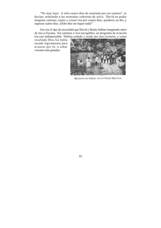 “No muy lejos. A sólo cuatro días de caminata por ese camino”, le
decían, señalando a las montañas cubiertas de selva. David no podía
imaginar caminar, trepar y cruzar ríos por cuatro días, quedarse un día, y
regresar cuatro días. ¡Ocho días sin lograr nada!”

     Ese era el tipo de necesidad que David y Becky habían imaginado antes
de irse a Guyana. Sin caminos o ríos navegables, un programa de aviación
era casi indispensable. Habían soñado y orado por una avioneta, y como
resultado Dios los había
tocado ligeramente para
avanzar por fe, a soñar
visiones más grandes.




                                   85
 