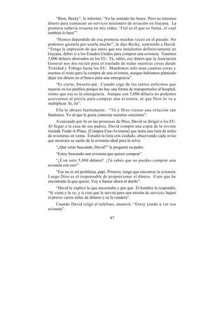 “Bien, Becky”, le informó, “Ya he sentado las bases. Pero no tenemos
dinero para comenzar un servicio misionero de aviación en Guyana. La
promesa todavía resuena en mis oídos, ‘Fiel es el que os llama, el cual
también lo hará’”.
     “Hemos dependido de esa promesa muchas veces en el pasado. No
podemos gastarla por usarla mucho”, le dijo Becky, sonriendo a David.
“Tengo la impresión de que antes que nos instalemos definitivamente en
Guyana, debes ir a los Estados Unidos para comprar una avioneta. Tenemos
5,000 dólares ahorrados en los EU. Tú, sabes, ese dinero que la Asociación
General nos dio recién para el traslado de todas nuestras cosas desde
Trinidad y Tobago hasta los EU. Mandemos sólo unas cuantas cosas y
usemos el resto para la compra de una avioneta, aunque habíamos planeado
dejar ese dinero en el banco para una emergencia”.
     “Es cierto, Sweetie-pie. Cuando oigo de los tantos enfermos que
mueren en los pueblos porque no hay una forma de transportarlos al hospital,
siento que esa es la emergencia. Aunque con 5,000 dólares no podemos
acercarnos al precio para comprar una avioneta, sé que Dios lo va a
multiplicar. Sí, iré”.
     Ella lo abrazó fuertemente. “Tú y Dios tienen una relación tan
fantástica. Yo sé que le gusta contestar nuestras oraciones”.
      Avanzando por fe en las promesas de Dios, David se dirigió a los EU.
Al llegar a la casa de sus padres, David compró una copia de la revista
titulada Trade-A-Plane, [Compra-Una-Avioneta] que tenía una lista de miles
de avionetas en venta. Estudió la lista con cuidado, observando cada aviso
que mostrara su sueño de la avioneta ideal para la selva.
    “¿Qué estás buscando, David?” le preguntó su padre.
    “Estoy buscando una avioneta que quiero comprar”.
    “¿Con solo 5,000 dólares? ¡Tú sabes que no puedes comprar una
avioneta con eso!”
    “Ese no es mi problema, papi. Primero, tengo que encontrar la avioneta.
Luego Dios es el responsable de proporcionar el dinero. Creo que he
encontrado la que quería. Voy a llamar ahora al dueño”.
     “David le explicó lo que necesitaba y por qué. El hombre le respondió,
“Si viene y la ve, y si cree que le servirá para una misión de servicio, bajaré
el precio varios miles de dólares y se la venderé”.
    Cuando David colgó el teléfono, anunció: “Estoy yendo a ver esa
avioneta”.

                                      87
 