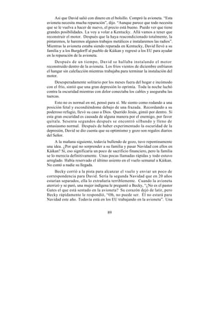 Así que David salió con dinero en el bolsillo. Compró la avioneta. “Esta
avioneta necesita mucha reparación”, dijo. “Aunque parece que todo necesita
que se le vuelva a hacer de nuevo, el precio está bueno. Puedo ver que tiene
grandes posibilidades. La voy a volar a Kentucky. Allá vamos a tener que
reconstruir el motor. Después que la haya reacondicionado totalmente, la
pintaremos, le haremos algunos trabajos metálicos e instalaremos las radios”.
Mientras la avioneta estaba siendo reparada en Kentucky, David llevó a su
familia y a los Burgdorff al pueblo de Káikan y regresó a los EU para ayudar
en la reparación de la avioneta.
     Después de un tiempo, David se hallaba instalando el motor
reconstruido dentro de la avioneta. Los fríos vientos de diciembre enfriaron
el hangar sin calefacción mientras trabajaba para terminar la instalación del
motor.
     Desesperadamente solitario por los meses fuera del hogar e incómodo
con el frío, sintió que una gran depresión lo oprimía. Toda la noche luchó
contra la oscuridad mientras con dolor conectaba los cables y aseguraba las
tuercas.
     Esto no es normal en mí, pensó para sí. Me siento como rodando a una
posición fetal y escondiéndome debajo de una frazada. Recordando a su
poderoso refugio, llevó su caso a Dios. Querido Jesús, gimió por dentro. Si
esta gran oscuridad es causada de alguna manera por el enemigo, por favor
quítala. Sesenta segundos después se encontró silbando y lleno de
entusiasmo normal. Después de haber experimentado la oscuridad de la
depresión, David se dio cuenta que su optimismo y gozo son regalos diarios
del Señor.
     A la mañana siguiente, todavía bullendo de gozo, tuvo repentinamente
una idea. ¿Por qué no sorprender a su familia y pasar Navidad con ellos en
Káikan? Sí, eso significaría un poco de sacrificio financiero, pero la familia
se lo merecía definitivamente. Unas pocas llamadas rápidas y todo estuvo
arreglado. Había reservado el último asiento en el vuelo semanal a Káikan.
No contó a nadie su llegada.
     Becky corrió a la pista para alcanzar el vuelo y enviar un poco de
correspondencia para David. Sería la segunda Navidad que en 20 años
estarían separados, ella lo extrañaría terriblemente. Cuando la avioneta
aterrizó y se paró, una mujer indígena le preguntó a Becky, “¿No es el pastor
Gates el que está sentado en la avioneta? Su corazón dejó de latir, pero
Becky rápidamente le respondió, “Oh, no puede ser. Él no estará para
Navidad este año. Todavía está en los EU trabajando en la avioneta”. Una


                                     89
 