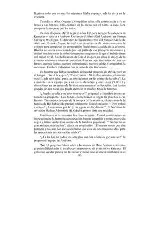 lágrima rodó por su mejilla mientras fijaba esperanzada la vista en la
avioneta.
    Cuando su Alto, Oscuro y Simpático salió, ella corrió hacia él y se
lanzó a sus brazos. Ella caminó de la mano con él hasta la casa para
compartir la sorpresa con los niños.
     Un mes después, David regresó a los EU para recoger la avioneta en
Kentucky y volarla a Andrews University [Universidad Andrews] en Berrien
Springs, Michigan. El director de mantenimiento del Parque Aéreo de
Andrews, Brooks Payne, trabajó con estudiantes de mantenimiento de
aviones para completar los preparativos finales para la salida de la avioneta.
Brooks se sentía emocionado por ser parte de ese proyecto misionero y
dedicó muchas horas de sobre tiempo para asegurarse de que el trabajo fuera
del mejor nivel. La dedicación de David inspiró en ellos el deseo de la
aviación misionera mientras colocaban el nuevo tapiz interiormente, nuevos
frenos, nuevas llantas, nuevos instrumentos, nuevos cables y arreglaban la
corrosión. También trabajaron con la radio de alta frecuencia.
     Un hombre que había escuchado acerca del proyecto de David, paró en
el hangar. David le explicó, “Esta Cessna 150 de dos asientos, altamente
modificada será ideal para las operaciones en las pistas de la selva”. La
avioneta tenía equipo para un corto decolaje y aterrizaje (STOL) y
alteraciones en las puntas de las alas para aumentar la elevación. Las llantas
grandes de aire harán que pueda aterrizar en muchos tipos de terrenos.
     “¿Puedo ayudar con este proyecto?” preguntó el hombre mientras
sacaba su chequera. Los fondos comenzaron a llegar de muchas otras
fuentes. Tres meses después de la compra de la avioneta, el préstamo de la
familia de Bill había sido pagado totalmente. David exclamó, “¡Dios volvió
a actuar! ¡Avanzamos por fe, y las aguas se dividieron!” El Servicio de
Aviación Médico Adventista (GAMAS), pronto sería una realidad.
     Finalmente se terminaron las renovaciones. David sonrió mientras
inspeccionaba la hermosa avioneta con franjas amarillas y rojas, matrícula
negra y letras verdes (los colores de la bandera guyanesa). “Han hecho un
gran trabajo, muchachos”, dijo a los estudiantes. “El nuevo motor con alta
potencia y las alas con elevación harán que esta sea una máquina ideal para
las operaciones de evacuación médica”.
    “¿Ya ha hecho todos los arreglos con los oficiales guyaneses?” le
preguntó el equipo de Andrews.
    “No. El progreso futuro está en las manos de Dios. Vamos a enfrentar
grandes dificultades al establecer un proyecto de aviación en Guyana. El
gobierno secular parece no favorecer el tener una avioneta misionera en el
                                    90
 