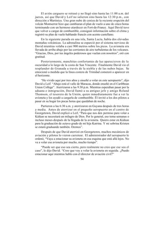 El avión carguero se retrasó y no llegó sino hasta las 11:00 a.m. del
jueves, así que David y Leif no salieron sino hasta las 12:30 p.m., con
dirección a Martinica. Una gran nube de ceniza de la reciente erupción del
volcán Montserrat hizo que cambiaran el plan de vuelo a uno de cinco horas
terminando con un hermoso atardecer en Fort-de-France. Aquí David tuvo
que volver a cargar de combustible, consiguió información sobre el clima y
registró su plan de vuelo hablando francés con acento castellano.
     En la siguiente parada en una isla, Santa Lucía, había dos elevadas
montañas volcánicas. La adrenalina se esparció por el sistema nervioso de
David mientras volaba a casi 900 metros sobre los picos. La avioneta era
llevada de arriba abajo por las corrientes de aire turbulentas de los volcanes.
“Gracias, Dios, por tus ángeles poderosos que vuelan con nosotros”, oró con
gratitud.
     Posteriormente, manchitas confortantes de luz aparecieron de la
oscuridad a lo largo de la costa de San Vincente. Finalmente David vio el
resplandor de Granada a través de la niebla y de las nubes bajas. Se
emocionó a medida que la línea costera de Trinidad comenzó a aparecer en
el horizonte.
    “He vivido aquí por tres años y enseñé a volar en este aeropuerto”, dijo
David a Leif. “Abajo está el valle de Maracas, donde enseñé en el Caribbean
Union College”. Aterrizaron a las 9:30 p.m. Mientras esperaban pasar por la
aduana e inmigración, David llamó a su antiguo jefe y amigo Roland
Thomson, el tesorero de la Unión, quien inmediatamente fue a ver la
avioneta y los ayudó a cargarla de combustible. Él invitó a los dos pilotos a
pasar en su hogar los pocas horas que quedaban de noche.
     Partieron a las 6:30 a.m. y aterrizaron en Guyana después de tres horas
y media. Antes de aterrizar en el pequeño aeropuerto en el centro de
Georgetown, David explicó a Leif, “Para que nos den permiso para volar a
Káikan se necesitará un milagro de Dios. Por lo general, eso toma semanas o
incluso meses después de la llegada de la avioneta. Quiero estar en Káikan
para la graduación de octavo grado de mi hija Katrina. Y mi sobrina Kristen
se estará graduando también. Oremos”.
     Después de que David aterrizó en Georgetown, muchos mecánicos de
aviación y pilotos lo vieron carretear. El administrador del aeropuerto le
ordenó, “Vaya a estacionar su avioneta en esa esquina que está allá lejos. No
va a volar esa avioneta por mucho, mucho tiempo”.
     “Puede ser que eso sea cierto, pero realmente no creo que ese sea el
caso”, le dijo David. “Creo que voy a volar la avioneta en seguida. ¿Puedo
estacionar aquí mientras hablo con el director de aviación civil?”
                                      94
 
