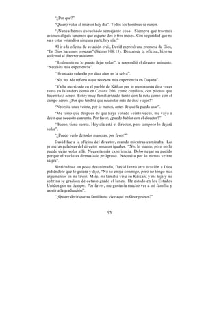 “¿Por qué?”
    “Quiero volar al interior hoy día”. Todos los hombres se rieron.
     “¡Nunca hemos escuchado semejante cosa. Siempre que traemos
aviones al país tenemos que esperar dos o tres meses. Con seguridad que no
va a estar volando a ninguna parte hoy día!”
     Al ir a la oficina de aviación civil, David expresó una promesa de Dios,
“En Dios haremos proezas” (Salmo 108:13). Dentro de la oficina, hizo su
solicitud al director asistente.
    “Realmente no lo puedo dejar volar”, le respondió el director asistente.
“Necesita más experiencia”.
    “He estado volando por diez años en la selva”.
    “No, no. Me refiero a que necesita más experiencia en Guyana”.
     “Ya he aterrizado en el pueblo de Káikan por lo menos unas diez veces
tanto en Islanders como en Cessna 206, como copiloto, con pilotos que
hacen taxi aéreo. Estoy muy familiarizado tanto con la ruta como con el
campo aéreo. ¿Por qué tendría que necesitar más de diez viajes?”
    “Necesita unas veinte, por lo menos, antes de que la pueda usar”.
     “Me temo que después de que haya volado veinte veces, me vaya a
decir que necesito cuarenta. Por favor, ¿puedo hablar con el director?”
     “Bueno, tiene suerte. Hoy día está el director, pero tampoco lo dejará
volar”.
    “¿Puedo verlo de todas maneras, por favor?”
     David fue a la oficina del director, orando mientras caminaba. Las
primeras palabras del director sonaron iguales. “No, lo siento, pero no lo
puedo dejar volar allá. Necesita más experiencia. Debo negar su pedido
porque el vuelo es demasiado peligroso. Necesita por lo menos veinte
viajes”.
      Sintiéndose un poco desanimado, David lanzó otra oración a Dios
pidiéndole que lo guiara y dijo, “No se enoje conmigo, pero no tengo más
argumentos en mi favor. Mire, mi familia vive en Káikan, y mi hija y mi
sobrina se gradúan de octavo grado el lunes. He estado en los Estados
Unidos por un tiempo. Por favor, me gustaría mucho ver a mi familia y
asistir a la graduación”.
    “¿Quiere decir que su familia no vive aquí en Georgetown?”


                                     95
 