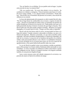 “No, mi familia vive en Káikan. En ese pueblo está mi hogar. La pista
está cerca de mi casa. La conozco bien”.
     “Oh, eso cambia todo. No tenía idea dónde vivía su familia. Su
confianza es evidente y contagiosa. Tiene mi permiso para hacer el vuelo.
Por favor tenga cuidado. A ver, déjeme firmar el formulario. Puede salir
hoy”. David salió con el formulario del permiso en la mano y una oración de
alabanza en su corazón.
     La boca del administrador del aeropuerto se abrió cuando David le dijo,
“Por favor haga llenar de combustible esta avioneta y registre mi plan de
vuelo”. Alcanzó al controlador de tráfico aéreo su formulario de permiso de
salida firmado por el director de aviación civil. Nadie podía creer que se le
había permitido decolar al interior el mismo día que llegó a Guyana. Pero
David sabía que sólo Dios podía cambiar actitudes. Mientras su avioneta
despegaba, su voz gritó hacia el cielo, “Porque con Dios nada es imposible”.
     David voló por dos horas sobre la selva, reconociendo los hitos a lo
largo del camino. Cuando comenzó a descender en Káikan, sus ojos se le
llenaron de lágrimas. Mientras carreteaba, vio que todo el pueblo estaba
esperando. Aún antes de haberse desabrochado su cinturón de seguridad y de
salir de la avioneta, la mayoría de los hombres del pueblo ya se habían
subido, todos procurando abrazar a una a David. Los pobladores formaron
un círculo alrededor de la avioneta para tener un servicio especial de
agradecimiento a Dios quien había hecho posible todas esas cosas.
     La voz de David se quebró varias veces mientras vaciaba su gratitud y
gozo a Dios porque la avioneta médica finalmente había aterrizado en casa
en Káikan. La selva resonaba con alabanzas al Dios maravilloso a quien
estos indígenas servían. Becky se imaginó escuchar a los ángeles cantando
también, en esta preciosa llegada al hogar.
     Justo veinte minutos antes del sábado empujaron la avioneta a su
posición de amarre al lado de los árboles de mango.




                                     96
 