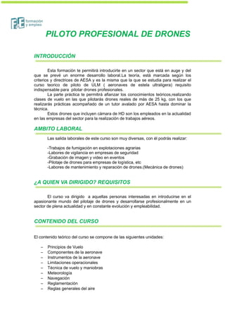 PILOTO PROFESIONAL DE DRONES
INTRODUCCIÓN
Esta formación te permitirá introducirte en un sector que está en auge y del
que se prevé un enorme desarrollo laboral.La teoría, está marcada según los
criterios y directrices de AESA y es la misma que la que se estudia para realizar el
curso teorico de piloto de ULM ( aeronaves de estela ultraligera) requisito
indispensable para pilotar drones profesionales.
La parte práctica te permitirá afianzar los conocimientos teóricos,realizando
clases de vuelo en las que pilotarás drones reales de más de 25 kg, con los que
realizarás prácticas acompañado de un tutor avalado por AESA hasta dominar la
técnica.
Estos drones que incluyen cámara de HD son los empleados en la actualidad
en las empresas del sector para la realización de trabajos aéreos.
AMBITO LABORAL
Las salida laborales de este curso son muy diversas, con él podrás realizar:
-Trabajos de fumigación en explotaciones agrarias
-Labores de vigilancia en empresas de seguridad
-Grabación de imagen y video en eventos
-Pilotaje de drones para empresas de logística, etc
-Labores de mantenimiento y reparación de drones.(Mecánica de drones)
¿A QUIEN VA DIRIGIDO? REQUISITOS
El curso va dirigido a aquellas personas interesadas en introducirse en el
apasionante mundo del pilotaje de drones y desarrollarse profesionalmente en un
sector de plena actualidad y en constante evolución y empleabilidad.
CONTENIDO DEL CURSO
El contenido teórico del curso se compone de las siguientes unidades:
– Principios de Vuelo
– Componentes de la aeronave
– Instrumentos de la aeronave
– Limitaciones operacionales
– Técnica de vuelo y maniobras
– Meteorología
– Navegación
– Reglamentación
– Reglas generales del aire
 