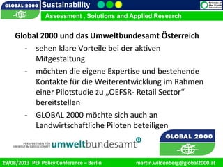 9/1/2013 10
Sustainability
Assessment , Solutions and Applied Research
29/08/2013 PEF Policy Conference – Berlin martin.wildenberg@global2000.at
Global 2000 und das Umweltbundesamt Österreich
- sehen klare Vorteile bei der aktiven
Mitgestaltung
- möchten die eigene Expertise und bestehende
Kontakte für die Weiterentwicklung im Rahmen
einer Pilotstudie zu „OEFSR- Retail Sector“
bereitstellen
- GLOBAL 2000 möchte sich auch an
Landwirtschaftliche Piloten beteiligen
 
