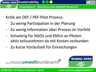 9/1/2013 11
Sustainability
Assessment , Solutions and Applied Research
29/08/2013 PEF Policy Conference – Berlin martin.wildenberg@global2000.at
Kritik am OEF / PEF-Pilot Prozess:
- Zu wenig Partizipation in der Planung
- Zu wenig Information über Prozess im Vorfeld
- Schwierig für NGOs und KMUs an Piloten
aktiv teilzunehmen da mit Kosten verbunden
- Zu kurze Vorlaufzeit für Einreichungen
 