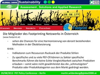 9/1/2013 13
Sustainability
Assessment , Solutions and Applied Research
29/08/2013 PEF Policy Conference – Berlin martin.wildenberg@global2000.at
Die Mitglieder des Footprinting Netzwerks in Österreich
(www.footprint.at)
- sehen die Chancen für eine Harmonisierung von derzeit bestehenden
Methoden in der Ökobilanzierung
Kritik:
- Indikatoren zum Ressourcen Rucksack der Produkte fehlen
- Zu spezifische und zu viele PEF-CR können zu Sektor spezifische
Benchmarks führen die keine Echte Vergleichbarkeit zwischen Produkten
erlauben – somit wäre nicht gewährleistet das die „schmutzigsten“
Produkte oder Produktkategorien aus dem Markt gedrängt werden.
 