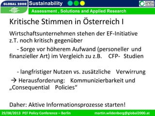 9/1/2013 14
Sustainability
Assessment , Solutions and Applied Research
29/08/2013 PEF Policy Conference – Berlin martin.wildenberg@global2000.at
Kritische Stimmen in Österreich I
Wirtschaftsunternehmen stehen der EF-Initiative
z.T. noch kritisch gegenüber
- Sorge vor höherem Aufwand (personeller und
finanzieller Art) im Vergleich zu z.B. CFP- Studien
- langfristiger Nutzen vs. zusätzliche Verwirrung
 Herausforderung: Kommunizierbarkeit und
„Consequential Policies“
Daher: Aktive Informationsprozesse starten!
 