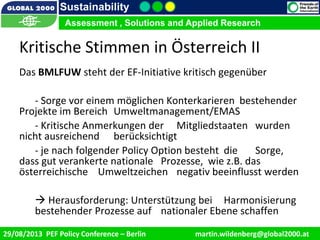 9/1/2013 15
Sustainability
Assessment , Solutions and Applied Research
29/08/2013 PEF Policy Conference – Berlin martin.wildenberg@global2000.at
Kritische Stimmen in Österreich II
Das BMLFUW steht der EF-Initiative kritisch gegenüber
- Sorge vor einem möglichen Konterkarieren bestehender
Projekte im Bereich Umweltmanagement/EMAS
- Kritische Anmerkungen der Mitgliedstaaten wurden
nicht ausreichend berücksichtigt
- je nach folgender Policy Option besteht die Sorge,
dass gut verankerte nationale Prozesse, wie z.B. das
österreichische Umweltzeichen negativ beeinflusst werden
 Herausforderung: Unterstützung bei Harmonisierung
bestehender Prozesse auf nationaler Ebene schaffen
 
