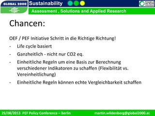 9/1/2013 16
Sustainability
Assessment , Solutions and Applied Research
29/08/2013 PEF Policy Conference – Berlin martin.wildenberg@global2000.at
2/5/2012 169/1/2013 16
Assessment , Solutions and Applied Research
Chancen:
OEF / PEF Initiative Schritt in die Richtige Richtung!
- Life cycle basiert
- Ganzheitlich - nicht nur CO2 eq.
- Einheitliche Regeln um eine Basis zur Berechnung
verschiedener Indikatoren zu schaffen (Flexibilität vs.
Vereinheitlichung)
- Einheitliche Regeln können echte Vergleichbarkeit schaffen
 
