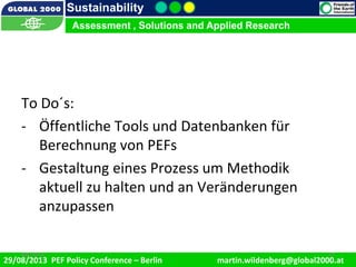 9/1/2013 17
Sustainability
Assessment , Solutions and Applied Research
29/08/2013 PEF Policy Conference – Berlin martin.wildenberg@global2000.at
2/5/2012 179/1/2013 17
Assessment , Solutions and Applied Research
To Do´s:
- Öffentliche Tools und Datenbanken für
Berechnung von PEFs
- Gestaltung eines Prozess um Methodik
aktuell zu halten und an Veränderungen
anzupassen
 