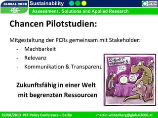 9/1/2013 18
Sustainability
Assessment , Solutions and Applied Research
29/08/2013 PEF Policy Conference – Berlin martin.wildenberg@global2000.at
2/5/2012 189/1/2013 18
Assessment , Solutions and Applied Research
Chancen Pilotstudien:
Mitgestaltung der PCRs gemeinsam mit Stakeholder:
- Machbarkeit
- Relevanz
- Kommunikation & Transparenz
Zukunftsfähig in einer Welt
mit begrenzten Ressourcen
 