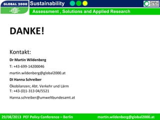 9/1/2013 19
Sustainability
Assessment , Solutions and Applied Research
29/08/2013 PEF Policy Conference – Berlin martin.wildenberg@global2000.at
2/5/2012 199/1/2013 19
Assessment , Solutions and Applied Research
DANKE!
Kontakt:
Dr Martin Wildenberg
T: +43-699-14200046
martin.wildenberg@global2000.at
DI Hanna Schreiber
Ökobilanzen; Abt. Verkehr und Lärm
T: +43-(0)1-313 04/5521
Hanna.schreiber@umweltbundesamt.at
 