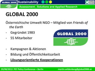 9/1/2013 2
Sustainability
Assessment , Solutions and Applied Research
29/08/2013 PEF Policy Conference – Berlin martin.wildenberg@global2000.at
Assessment , Solutions and Applied Research
GLOBAL 2000
Österreichische Umwelt NGO – Mitglied von Friends of
the Earth
- Gegründet 1983
- 55 Mitarbeiter
- Kampagnen & Aktionen
- Bildung und Öffentlichkeitsarbeit
- Lösungsorientierte Kooperationen
 