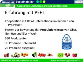 9/1/2013 3
Sustainability
Assessment , Solutions and Applied Research
29/08/2013 PEF Policy Conference – Berlin martin.wildenberg@global2000.at
Assessment , Solutions and Applied Research
Erfahrung mit PEF I
Kooperation mit REWE International im Rahmen von
Pro Planet:
System zur Bewertung der Produktionskette von Obst,
Gemüse und Eier + Wein
550 Produzenten
30 Produkte untersucht
25 Produkte ausgelobt
 