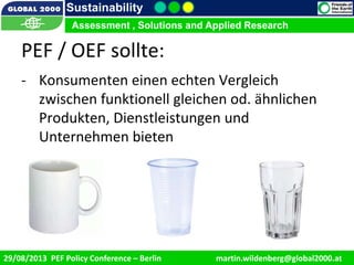 9/1/2013 7
Sustainability
Assessment , Solutions and Applied Research
29/08/2013 PEF Policy Conference – Berlin martin.wildenberg@global2000.at
Assessment , Solutions and Applied Research
PEF / OEF sollte:
- Konsumenten einen echten Vergleich
zwischen funktionell gleichen od. ähnlichen
Produkten, Dienstleistungen und
Unternehmen bieten
 
