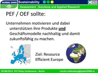 9/1/2013 8
Sustainability
Assessment , Solutions and Applied Research
29/08/2013 PEF Policy Conference – Berlin martin.wildenberg@global2000.at
Assessment , Solutions and Applied Research
Unternehmen motivieren und dabei
unterstützen ihre Produkte und
Geschäftsmodelle nachhaltig und damit
zukunftsfähig zu machen.
PEF / OEF sollte:
Ziel: Resource
Efficient Europe
 