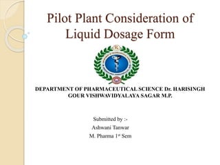Pilot Plant Consideration of
Liquid Dosage Form
Submitted by :-
Ashwani Tanwar
M. Pharma 1st Sem
DEPARTMENT OF PHARMACEUTICAL SCIENCE Dr. HARISINGH
GOUR VISHWAVIDYALAYA SAGAR M.P.
 