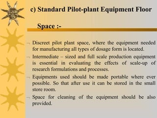 c) Standard Pilot-plant Equipment Floor
Space :-
 Discreet pilot plant space, where the equipment needed
for manufacturing all types of dosage form is located.
 Intermediate – sized and full scale production equipment
is essential in evaluating the effects of scale-up of
research formulations and processes.
 Equipments used should be made portable where ever
possible. So that after use it can be stored in the small
store room.
 Space for cleaning of the equipment should be also
provided.
 