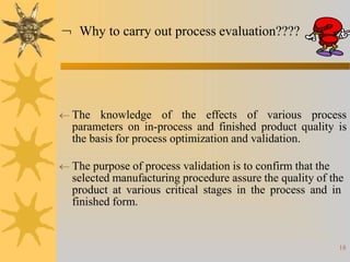  The knowledge of the effects of various process
parameters on in-process and finished product quality is
the basis for process optimization and validation.
 The purpose of process validation is to confirm that the
selected manufacturing procedure assure the quality of the
product at various critical stages in the process and in
finished form.
 Why to carry out process evaluation????
18
 