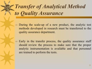  During the scale-up of a new product, the analytic test
methods developed in research must be transferred to the
quality assurance department.
 Early in the transfer process, the quality assurance staff
should review the process to make sure that the proper
analytic instrumentation is available and that personnel
are trained to perform the tests.
21
Transfer of Analytical Method
to Quality Assurance
 