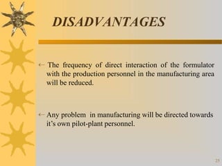 DISADVANTAGES
25
 The frequency of direct interaction of the formulator
with the production personnel in the manufacturing area
will be reduced.
 Any problem in manufacturing will be directed towards
it’s own pilot-plant personnel.
 