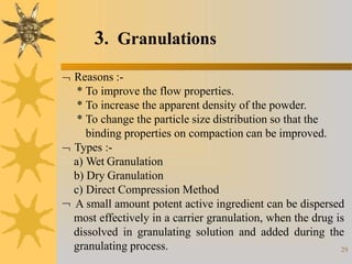 29
3. Granulations
 Reasons :-
* To improve the flow properties.
* To increase the apparent density of the powder.
* To change the particle size distribution so that the
binding properties on compaction can be improved.
 Types :-
a) Wet Granulation
b) Dry Granulation
c) Direct Compression Method
 A small amount potent active ingredient can be dispersed
most effectively in a carrier granulation, when the drug is
dissolved in granulating solution and added during the
granulating process.
 
