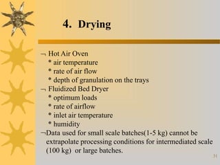 4. Drying
31
 Hot Air Oven
* air temperature
* rate of air flow
* depth of granulation on the trays
 Fluidized Bed Dryer
* optimum loads
* rate of airflow
* inlet air temperature
* humidity
Data used for small scale batches(1-5 kg) cannot be
extrapolate processing conditions for intermediated scale
(100 kg) or large batches.
 