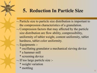 5. Reduction In Particle Size
32
 Particle size to particle size distribution is important to
the compression characteristics of a granulation.
 Compression factors that may affected by the particle
size distribution are flow ability, compressibility,
uniformity of tablet weight, content uniformity, tablet
hardness, tablet color uniformity.
 Equipments :-
* oscillating granulator a mechanical sieving device
* a hammer mill
* screening device
 If too large particle size :-
* weight variation
* mottling
 