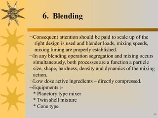 6. Blending
34
Consequent attention should be paid to scale up of the
right design is used and blender loads, mixing speeds,
mixing timing are properly established.
In any blending operation segregation and mixing occurs
simultaneously, both processes are a function a particle
size, shape, hardness, density and dynamics of the mixing
action.
Low dose active ingredients – directly compressed.
Equipments :-
* Planetory type mixer
* Twin shell mixture
* Cone type
 