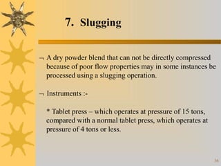 7. Slugging
36
 A dry powder blend that can not be directly compressed
because of poor flow properties may in some instances be
processed using a slugging operation.
 Instruments :-
* Tablet press – which operates at pressure of 15 tons,
compared with a normal tablet press, which operates at
pressure of 4 tons or less.
 