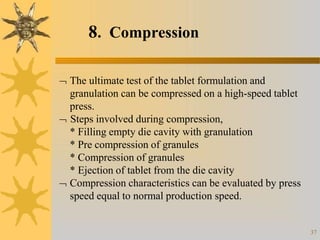 8. Compression
37
 The ultimate test of the tablet formulation and
granulation can be compressed on a high-speed tablet
press.
 Steps involved during compression,
* Filling empty die cavity with granulation
* Pre compression of granules
* Compression of granules
* Ejection of tablet from the die cavity
 Compression characteristics can be evaluated by press
speed equal to normal production speed.
 