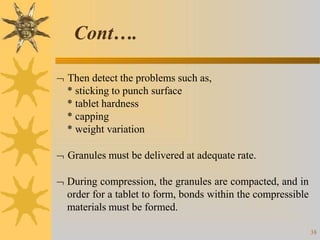  Then detect the problems such as,
* sticking to punch surface
* tablet hardness
* capping
* weight variation
 Granules must be delivered at adequate rate.
 During compression, the granules are compacted, and in
order for a tablet to form, bonds within the compressible
materials must be formed.
38
Cont….
 
