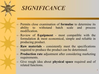 SIGNIFICANCE
4
 Permits close examination of formulae to determine its
ability to withstand batch scale and process
modification.
 Review of Equipment - most compatible with the
formulation & most economical, simple and reliable in
producing product.
 Raw materials - consistently meet the specifications
required to produce the product can be determined.
 Production rate adjustment after considering marketing
requirements.
 Give rough idea about physical space required and of
related functions.
 