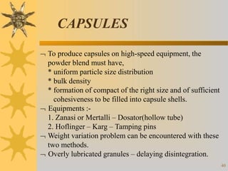 CAPSULES
40
 To produce capsules on high-speed equipment, the
powder blend must have,
* uniform particle size distribution
* bulk density
* formation of compact of the right size and of sufficient
cohesiveness to be filled into capsule shells.
 Equipments :-
1. Zanasi or Mertalli – Dosator(hollow tube)
2. Hoflinger – Karg – Tamping pins
 Weight variation problem can be encountered with these
two methods.
 Overly lubricated granules – delaying disintegration.
 