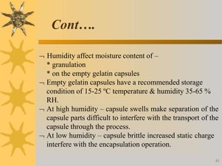  Humidity affect moisture content of –
* granulation
* on the empty gelatin capsules
 Empty gelatin capsules have a recommended storage
condition of 15-25 ºC temperature & humidity 35-65 %
RH.
 At high humidity – capsule swells make separation of the
capsule parts difficult to interfere with the transport of the
capsule through the process.
 At low humidity – capsule brittle increased static charge
interfere with the encapsulation operation.
41
Cont….
 