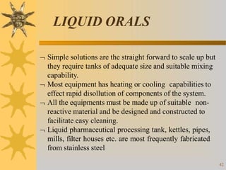 LIQUID ORALS
42
 Simple solutions are the straight forward to scale up but
they require tanks of adequate size and suitable mixing
capability.
 Most equipment has heating or cooling capabilities to
effect rapid disollution of components of the system.
 All the equipments must be made up of suitable non-
reactive material and be designed and constructed to
facilitate easy cleaning.
 Liquid pharmaceutical processing tank, kettles, pipes,
mills, filter houses etc. are most frequently fabricated
from stainless steel
 