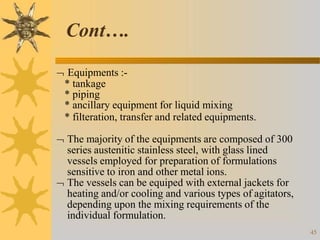  Equipments :-
* tankage
* piping
* ancillary equipment for liquid mixing
* filteration, transfer and related equipments.
 The majority of the equipments are composed of 300
series austenitic stainless steel, with glass lined
vessels employed for preparation of formulations
sensitive to iron and other metal ions.
 The vessels can be equiped with external jackets for
heating and/or cooling and various types of agitators,
depending upon the mixing requirements of the
individual formulation.
45
Cont….
 
