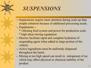 SUSPENSIONS
46
 Suspensions require more attention during scale up than
simple solutions because of additional processing needs.
 Equipments :-
* vibrating feed system and power for production scale.
* high shear mixing equipment
 Slurries facilitate rapid and complete hydration of
suspending agent when added to large portion of the
vehicle.
 Active ingredients must be uniformly dispersed
throughout the batch.
 Mixing at too high speed can result in entrapment of air,
which may affect physical or chemical stability of the
product.
 