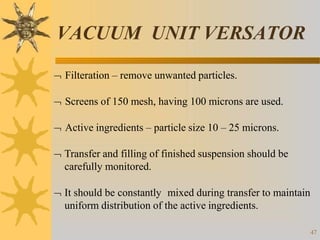 VACUUM UNIT VERSATOR
47
 Filteration – remove unwanted particles.
 Screens of 150 mesh, having 100 microns are used.
 Active ingredients – particle size 10 – 25 microns.
 Transfer and filling of finished suspension should be
carefully monitored.
 It should be constantly mixed during transfer to maintain
uniform distribution of the active ingredients.
 